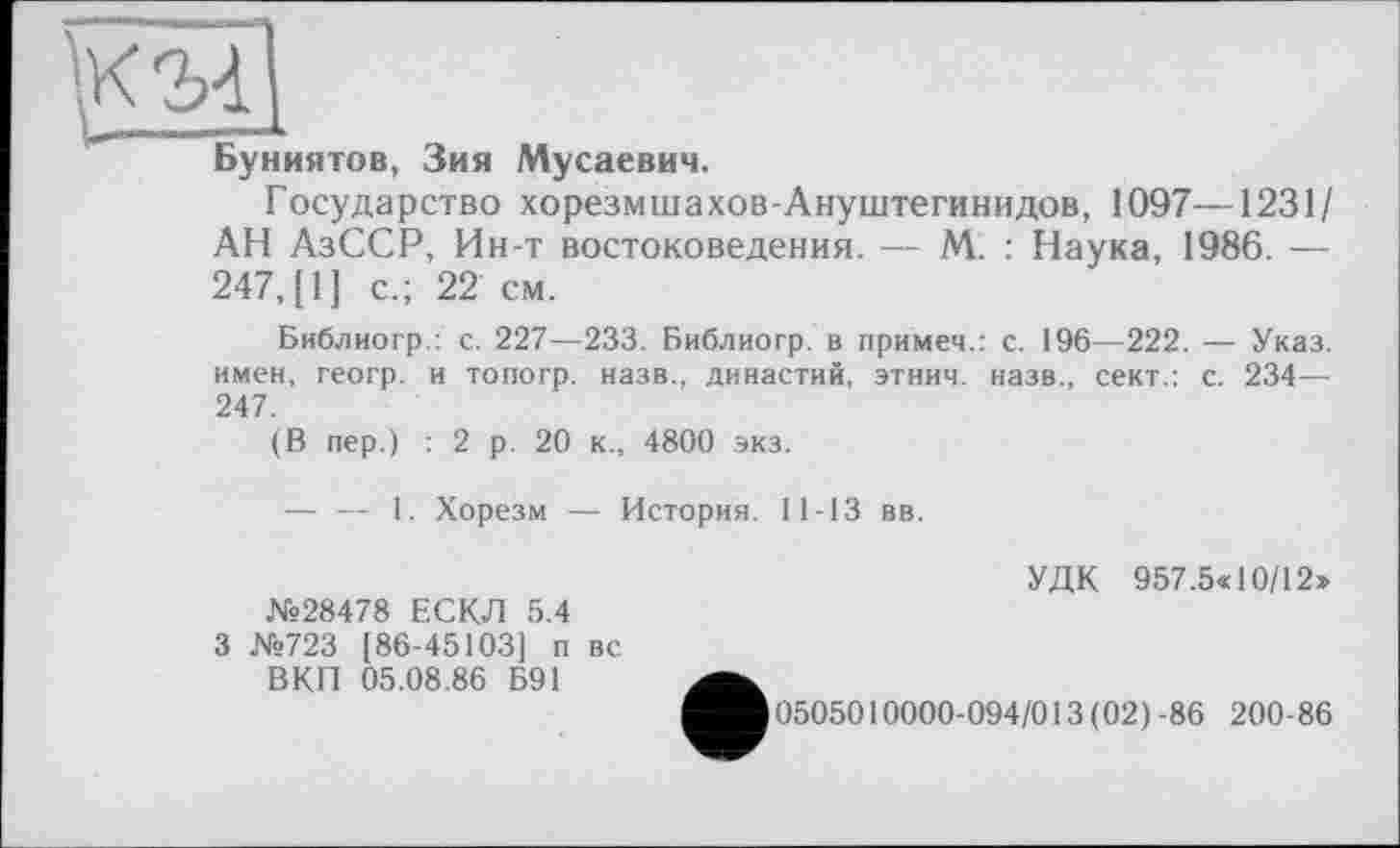 ﻿Буниятов, Зия Мусаевич.
Государство хорезмшахов-Ануштегинидов, 1097—1231/ АН АзССР, Ин-т востоковедения. — М. : Наука, 1986. — 247, [1] с.; 22 см.
Библиогр.: с. 227—233. Библиогр. в примем.: с. 196—222. — Указ, имен, геогр. и топогр. назв., династий, этнич. назв., сект.: с. 234— 247.
(В пер.) : 2 р. 20 к., 4800 экз.
— — 1. Хорезм — История. 11-13 вв.
УДК 957.5« 10/12» №28478 ЕСКЛ 5.4
3 №723 [86-45103] п вс
ВКП 05.08.86 Б91
0505010000-094/013(02)-86 200-86